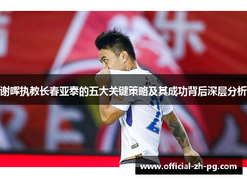 谢晖执教长春亚泰的五大关键策略及其成功背后深层分析 谢晖执教长春亚泰的五大关键策略及其成功背后深层分析