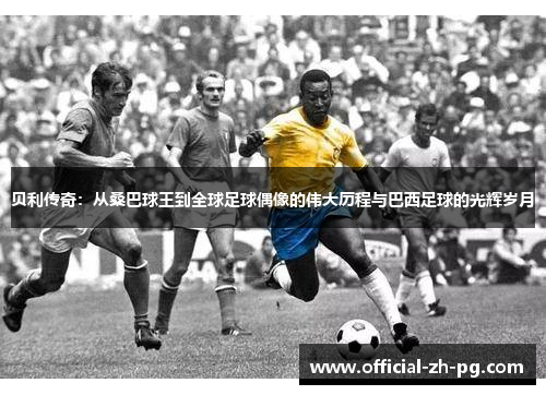贝利传奇:从桑巴球王到全球足球偶像的伟大历程与巴西足球的光辉岁月 贝利传奇:从桑巴球王到全球足球偶像的伟大历程与巴西足球的光辉岁月
