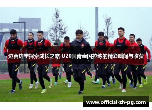 边赛边学探索成长之路 U20国青泰国拉练的精彩瞬间与收获 边赛边学探索成长之路 U20国青泰国拉练的精彩瞬间与收获