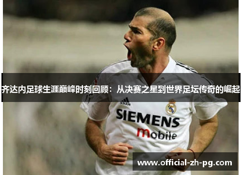 齐达内足球生涯巅峰时刻回顾：从决赛之星到世界足坛传奇的崛起