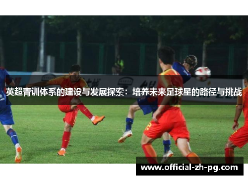 英超青训体系的建设与发展探索:培养未来足球星的路径与挑战 英超青训体系的建设与发展探索:培养未来足球星的路径与挑战