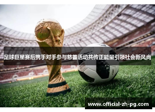 足球巨星赛后携手对手参与慈善活动共传正能量引领社会新风尚 足球巨星赛后携手对手参与慈善活动共传正能量引领社会新风尚