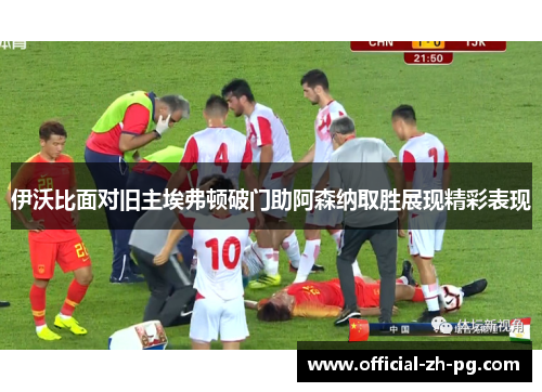 伊沃比面对旧主埃弗顿破门助阿森纳取胜展现精彩表现 伊沃比面对旧主埃弗顿破门助阿森纳取胜展现精彩表现