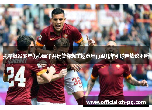 托蒂退役多年仍心痒半开玩笑称想重返意甲再踢几年引球迷热议不断