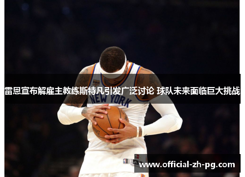 雷恩宣布解雇主教练斯特凡引发广泛讨论 球队未来面临巨大挑战