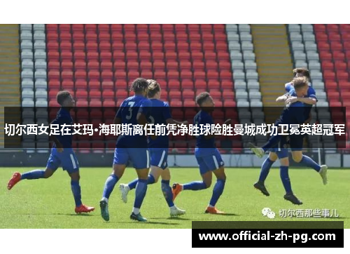 切尔西女足在艾玛·海耶斯离任前凭净胜球险胜曼城成功卫冕英超冠军