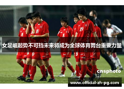 女足崛起势不可挡未来将成为全球体育舞台重要力量 女足崛起势不可挡未来将成为全球体育舞台重要力量