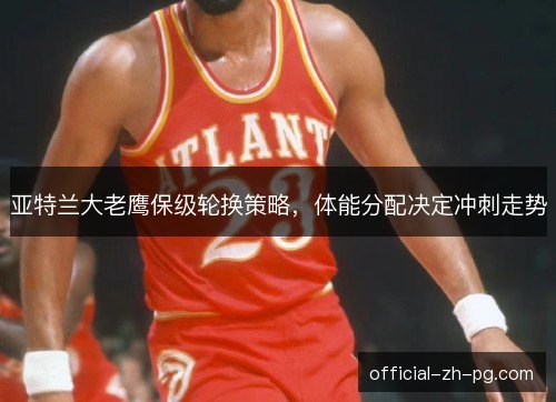 亚特兰大老鹰保级轮换策略，体能分配决定冲刺走势